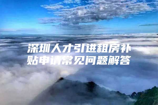 深圳人才引进租房补贴申请常见问题解答