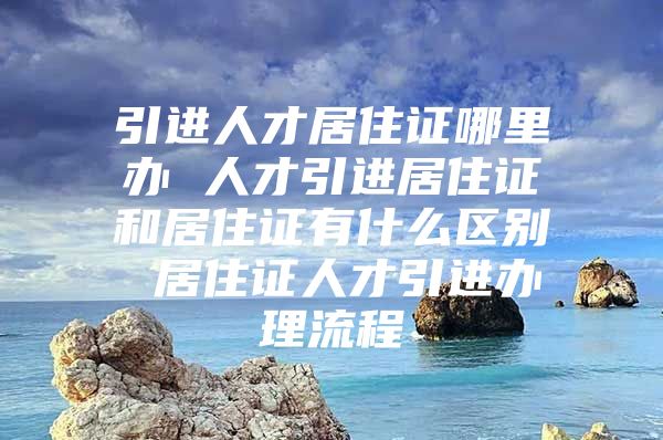 引进人才居住证哪里办 人才引进居住证和居住证有什么区别 居住证人才引进办理流程