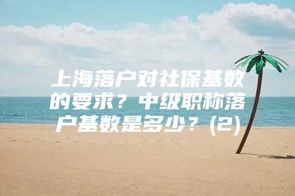 上海落户对社保基数的要求？中级职称落户基数是多少？(2)