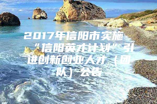 2017年信阳市实施“信阳英才计划”引进创新创业人才（团队）公告