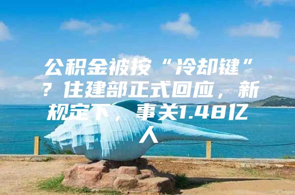 公积金被按“冷却键”？住建部正式回应，新规定下，事关1.48亿人