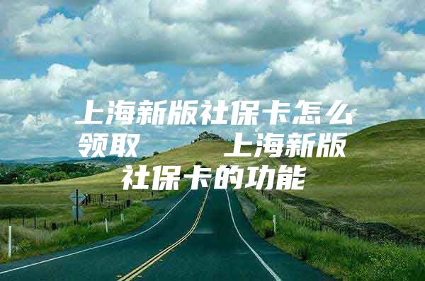 上海新版社保卡怎么领取    上海新版社保卡的功能