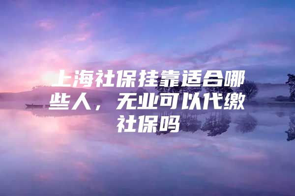 上海社保挂靠适合哪些人，无业可以代缴社保吗