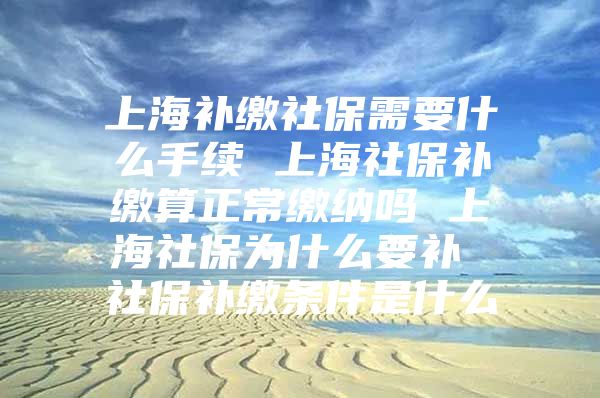 上海补缴社保需要什么手续 上海社保补缴算正常缴纳吗 上海社保为什么要补 社保补缴条件是什么