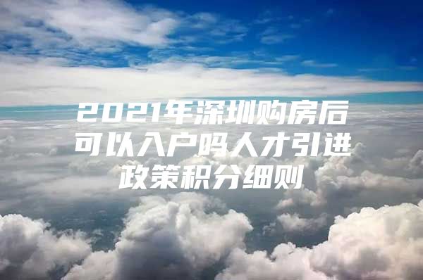 2021年深圳购房后可以入户吗人才引进政策积分细则