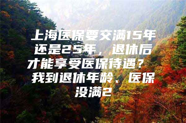 上海医保要交满15年还是25年，退休后才能享受医保待遇？ 我到退休年龄、医保没满2