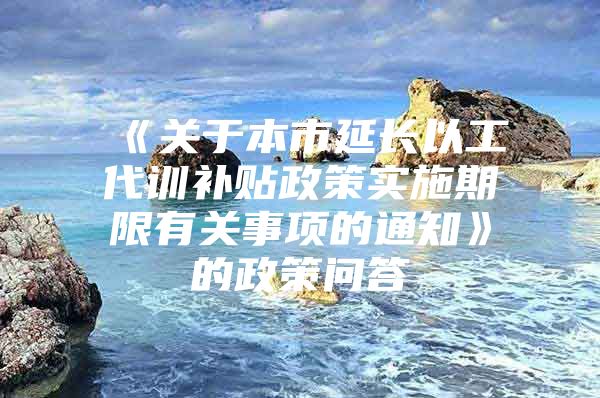 《关于本市延长以工代训补贴政策实施期限有关事项的通知》的政策问答