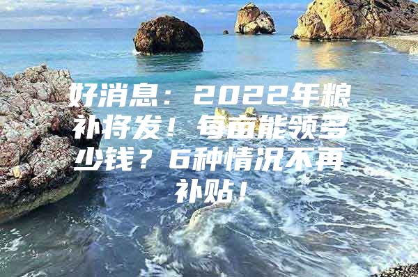 好消息：2022年粮补将发！每亩能领多少钱？6种情况不再补贴！