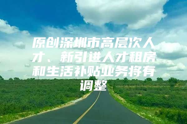 原创深圳市高层次人才、新引进人才租房和生活补贴业务将有调整