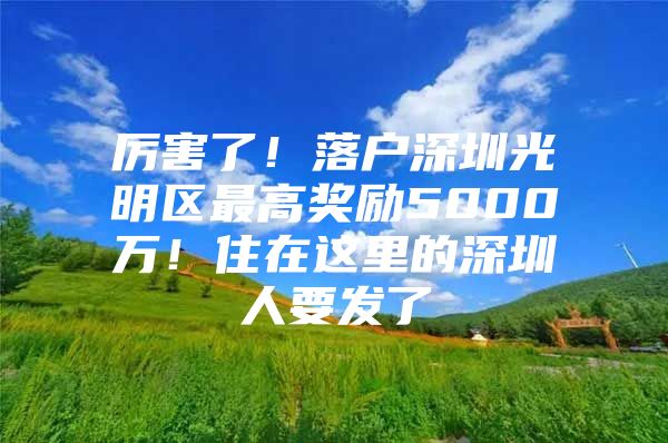 厉害了！落户深圳光明区最高奖励5000万！住在这里的深圳人要发了