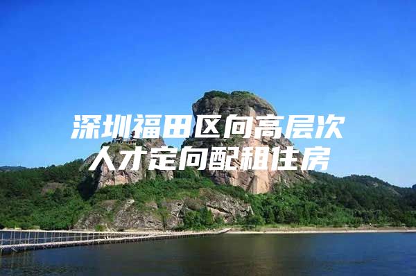 深圳福田区向高层次人才定向配租住房