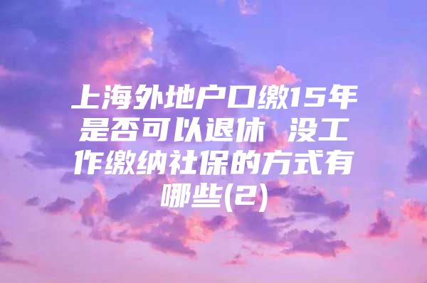 上海外地户口缴15年是否可以退休 没工作缴纳社保的方式有哪些(2)