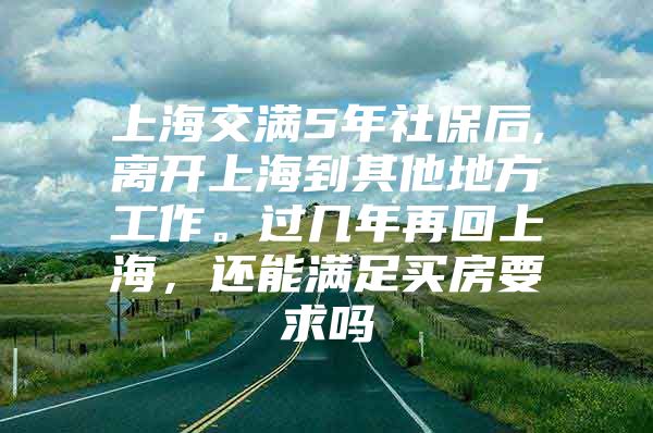 上海交满5年社保后,离开上海到其他地方工作。过几年再回上海，还能满足买房要求吗