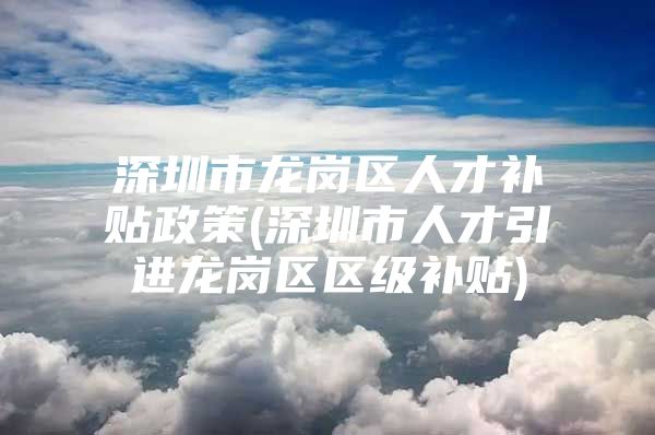 深圳市龙岗区人才补贴政策(深圳市人才引进龙岗区区级补贴)