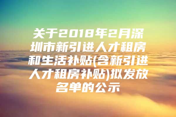 关于2018年2月深圳市新引进人才租房和生活补贴(含新引进人才租房补贴)拟发放名单的公示