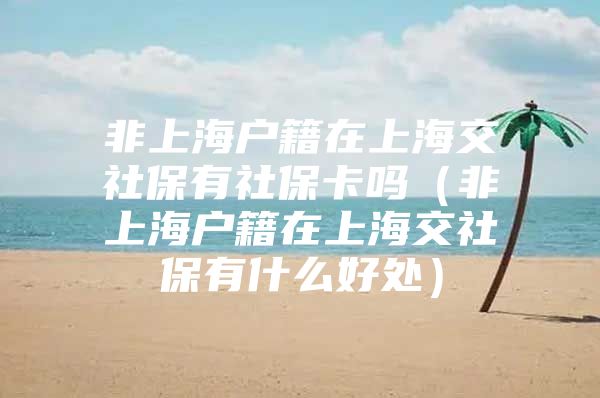 非上海户籍在上海交社保有社保卡吗（非上海户籍在上海交社保有什么好处）