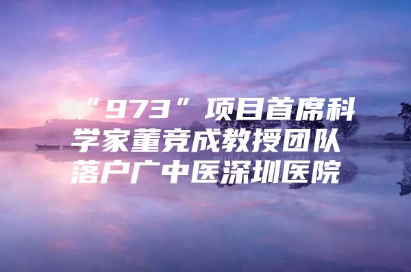 “973”项目首席科学家董竞成教授团队落户广中医深圳医院