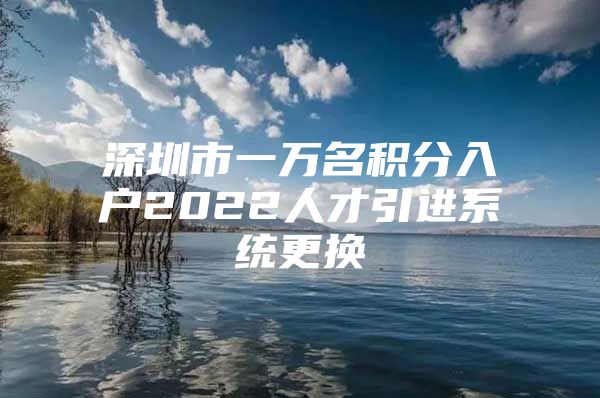 深圳市一万名积分入户2022人才引进系统更换