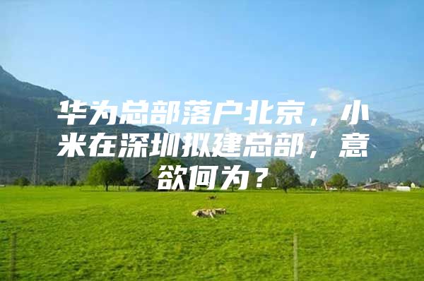 华为总部落户北京，小米在深圳拟建总部，意欲何为？