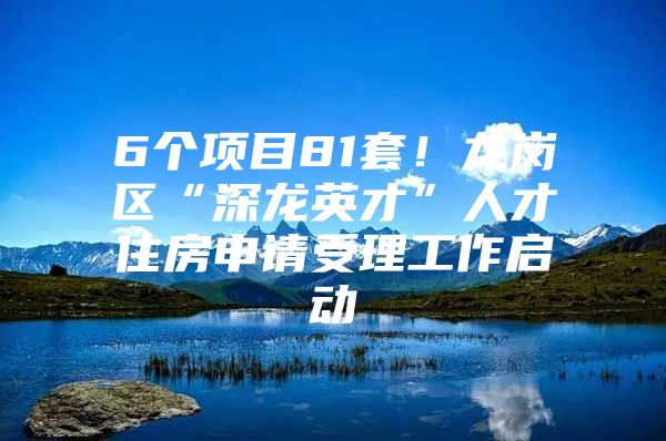 6个项目81套！龙岗区“深龙英才”人才住房申请受理工作启动