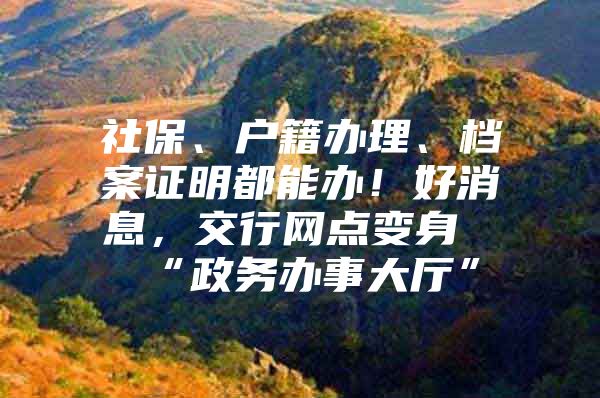 社保、户籍办理、档案证明都能办！好消息，交行网点变身“政务办事大厅”