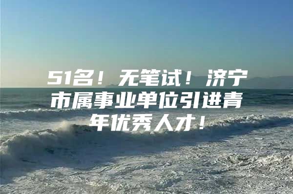 51名！无笔试！济宁市属事业单位引进青年优秀人才！