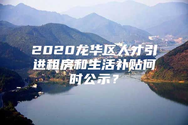 2020龙华区人才引进租房和生活补贴何时公示？