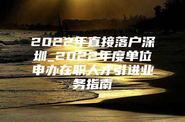 2022年直接落户深圳_2022年度单位申办在职人才引进业务指南