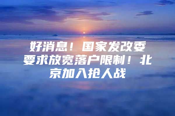 好消息！国家发改委要求放宽落户限制！北京加入抢人战