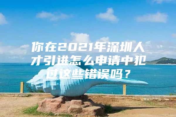 你在2021年深圳人才引进怎么申请中犯过这些错误吗？