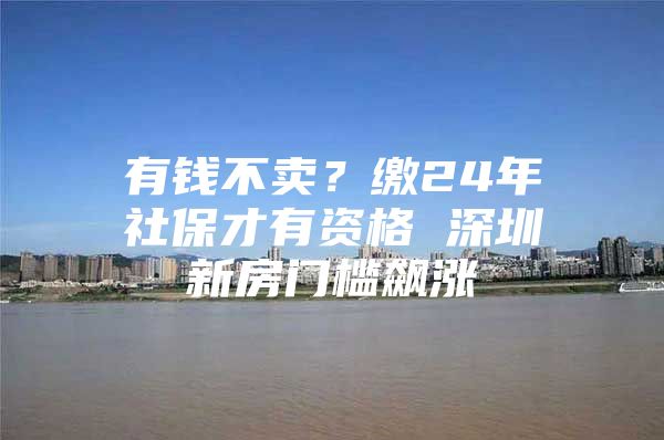 有钱不卖？缴24年社保才有资格 深圳新房门槛飙涨