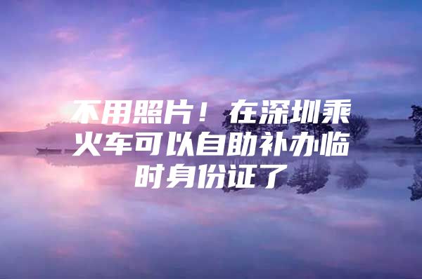 不用照片！在深圳乘火车可以自助补办临时身份证了