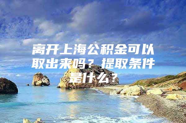 离开上海公积金可以取出来吗？提取条件是什么？