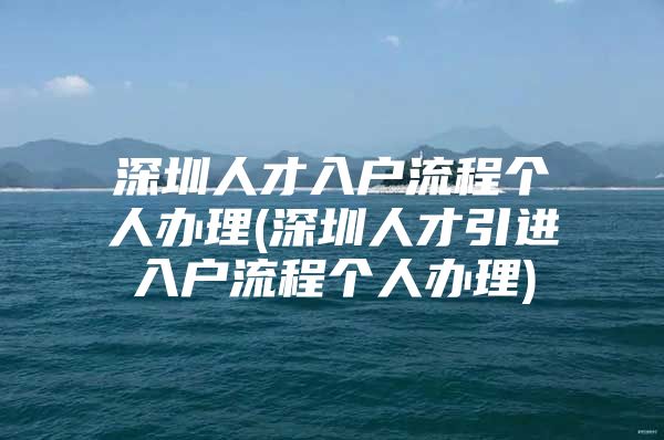 深圳人才入户流程个人办理(深圳人才引进入户流程个人办理)