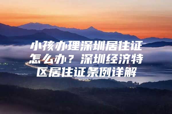 小孩办理深圳居住证怎么办？深圳经济特区居住证条例详解