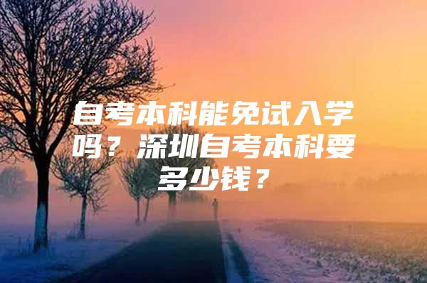 自考本科能免试入学吗？深圳自考本科要多少钱？