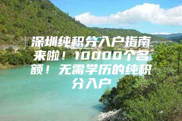 深圳纯积分入户指南来啦！10000个名额！无需学历的纯积分入户