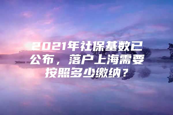 2021年社保基数已公布，落户上海需要按照多少缴纳？