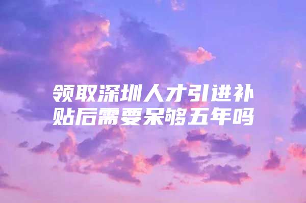 领取深圳人才引进补贴后需要呆够五年吗