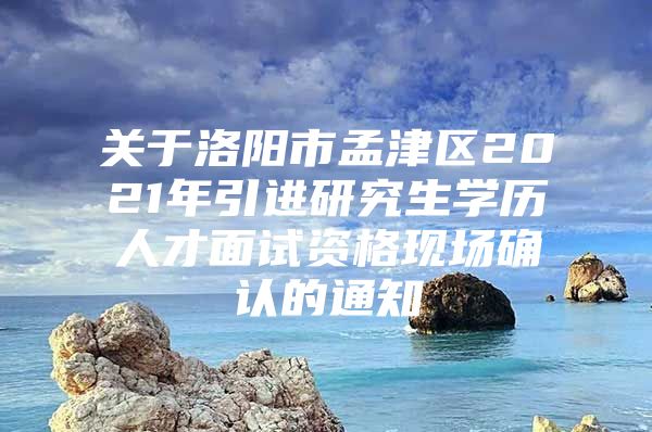 关于洛阳市孟津区2021年引进研究生学历人才面试资格现场确认的通知