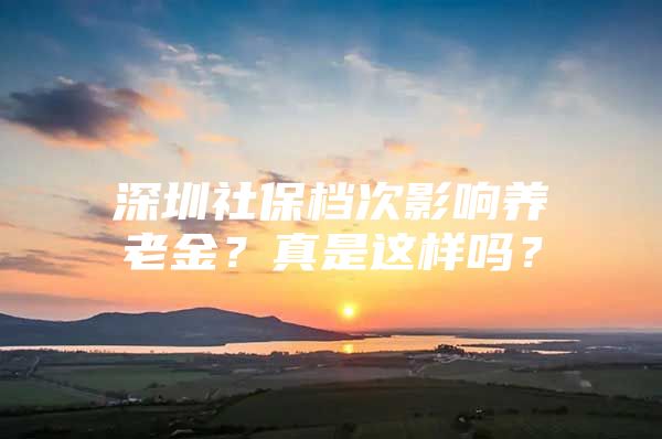 深圳社保档次影响养老金？真是这样吗？