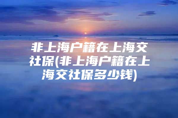 非上海户籍在上海交社保(非上海户籍在上海交社保多少钱)