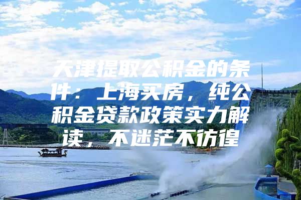 天津提取公积金的条件：上海买房，纯公积金贷款政策实力解读，不迷茫不彷徨