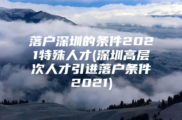 落户深圳的条件2021特殊人才(深圳高层次人才引进落户条件2021)