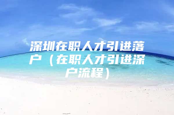 深圳在职人才引进落户（在职人才引进深户流程）