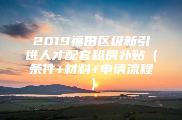 2019福田区级新引进人才配套租房补贴（条件+材料+申请流程）