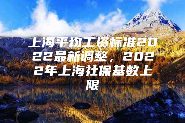 上海平均工资标准2022最新调整，2022年上海社保基数上限