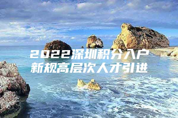 2022深圳积分入户新规高层次人才引进