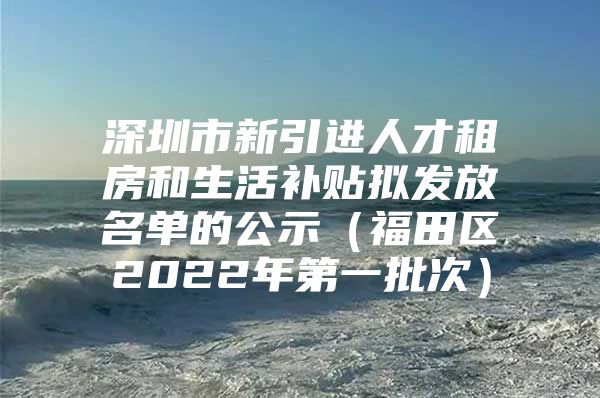 深圳市新引进人才租房和生活补贴拟发放名单的公示（福田区2022年第一批次）