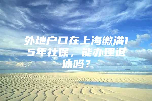 外地户口在上海缴满15年社保，能办理退休吗？